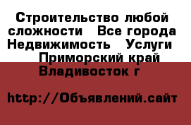 Строительство любой сложности - Все города Недвижимость » Услуги   . Приморский край,Владивосток г.